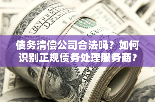 武汉债务清偿公司合法吗？如何识别正规债务处理服务商？