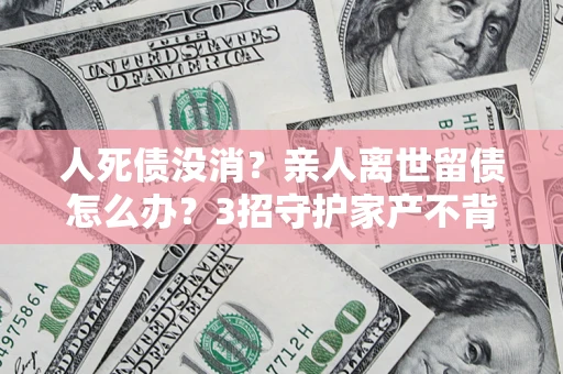 武汉人死债没消？亲人离世留债怎么办？3招守护家产不背锅