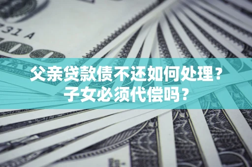 武汉父亲贷款债不还如何处理？子女必须代偿吗？