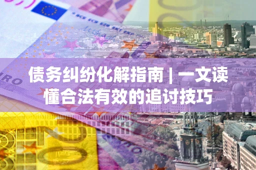 武汉债务纠纷化解指南 | 一文读懂合法有效的追讨技巧
